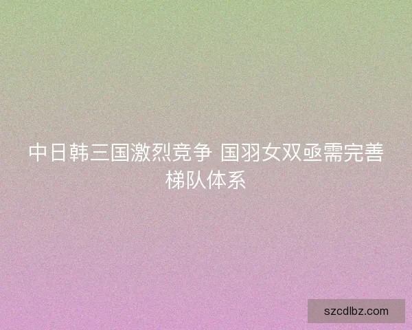 中日韩三国激烈竞争 国羽女双亟需完善梯队体系