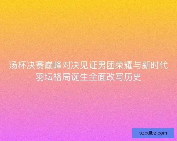 汤杯决赛巅峰对决见证男团荣耀与新时代羽坛格局诞生全面改写历史