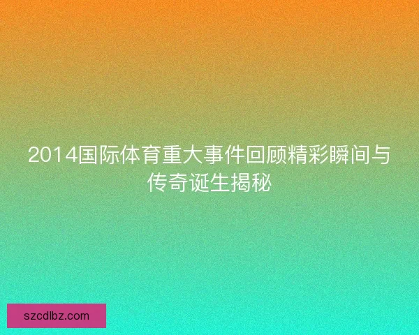2014国际体育重大事件回顾精彩瞬间与传奇诞生揭秘