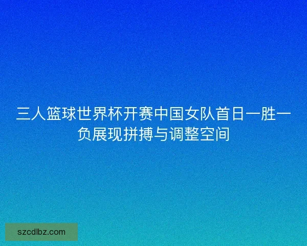 三人篮球世界杯开赛中国女队首日一胜一负展现拼搏与调整空间