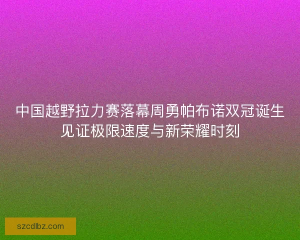 中国越野拉力赛落幕周勇帕布诺双冠诞生见证极限速度与新荣耀时刻