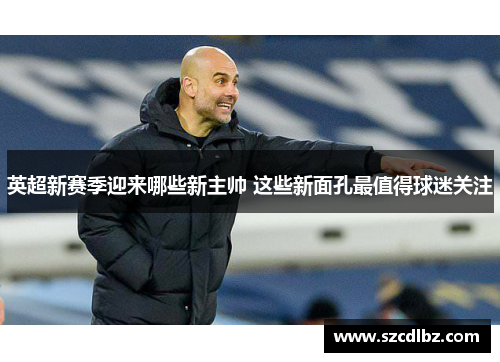 英超新赛季迎来哪些新主帅 这些新面孔最值得球迷关注