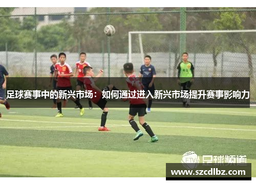 足球赛事中的新兴市场：如何通过进入新兴市场提升赛事影响力
